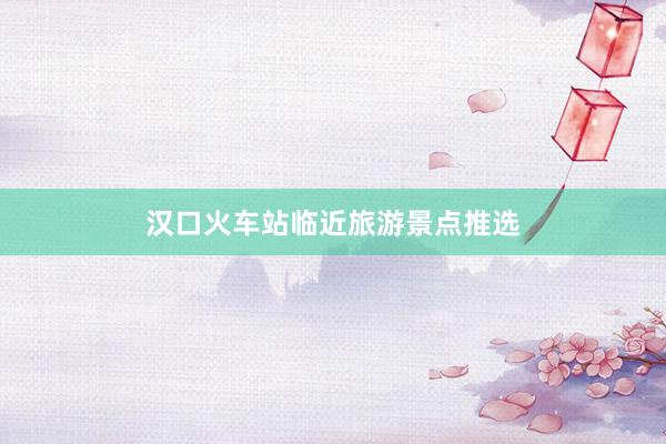 汉口火车站临近旅游景点推选